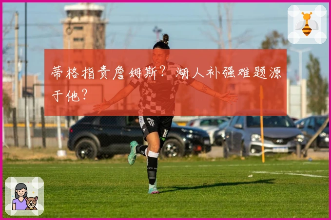 蒂格指责詹姆斯？湖人补强难题源于他？