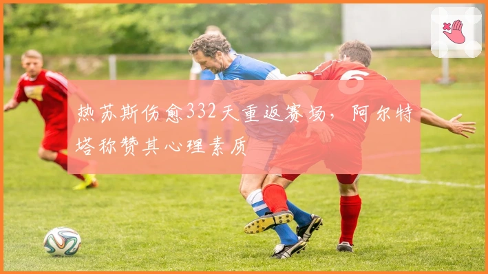 热苏斯伤愈332天重返赛场,阿尔特塔称赞其心理素质