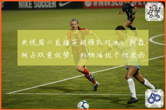 央视周六直播英超强队对决，阿森纳占双重优势，利物浦优于切尔西