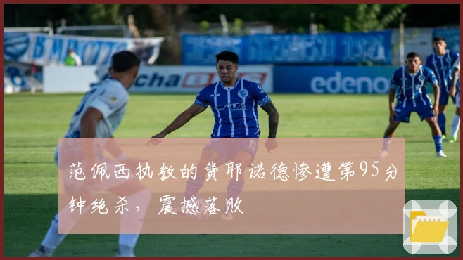 范佩西执教的费耶诺德惨遭第95分钟绝杀，震撼落败