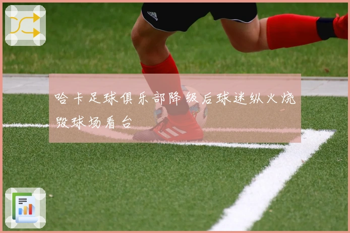 哈卡足球俱乐部降级后球迷纵火烧毁球场看台