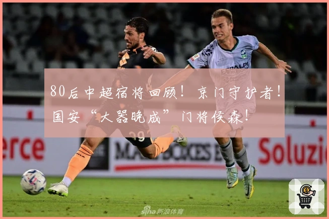 80后中超宿将回顾！京门守护者！国安“大器晚成”门将侯森！