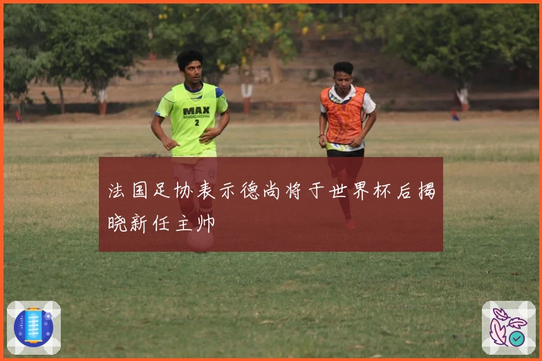 法国足协表示德尚将于世界杯后揭晓新任主帅