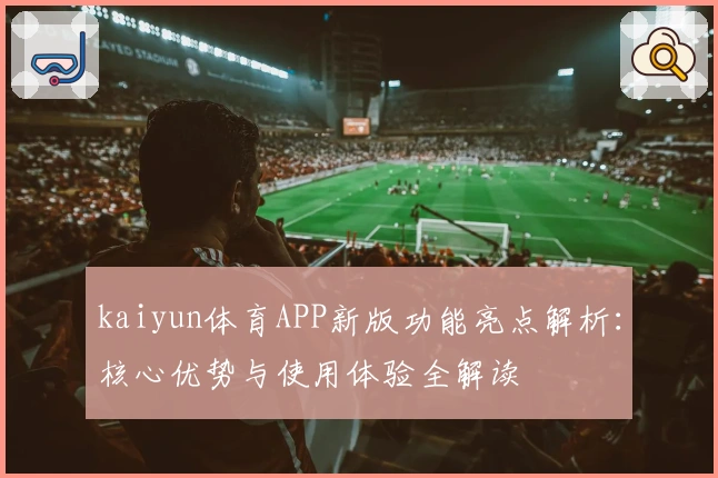 kaiyun体育APP新版功能亮点解析：核心优势与使用体验全解读