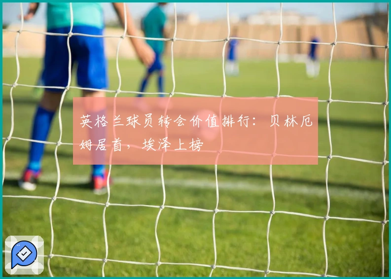 英格兰球员转会价值排行：贝林厄姆居首，埃泽上榜
