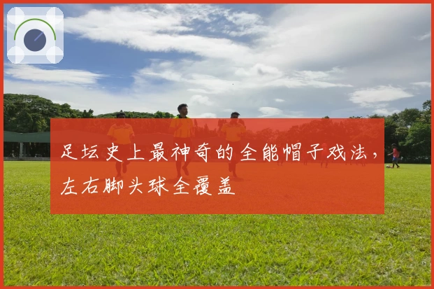 足坛史上最神奇的全能帽子戏法，左右脚头球全覆盖