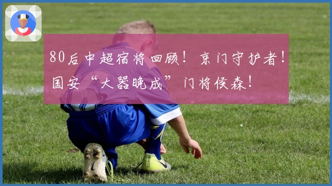 80后中超宿将回顾!京门守护者!国安“大器晚成”门将侯森!