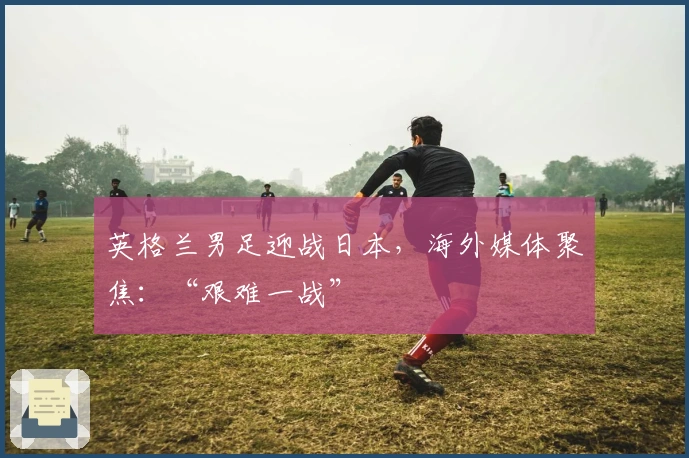 英格兰男足迎战日本，海外媒体聚焦：“艰难一战”