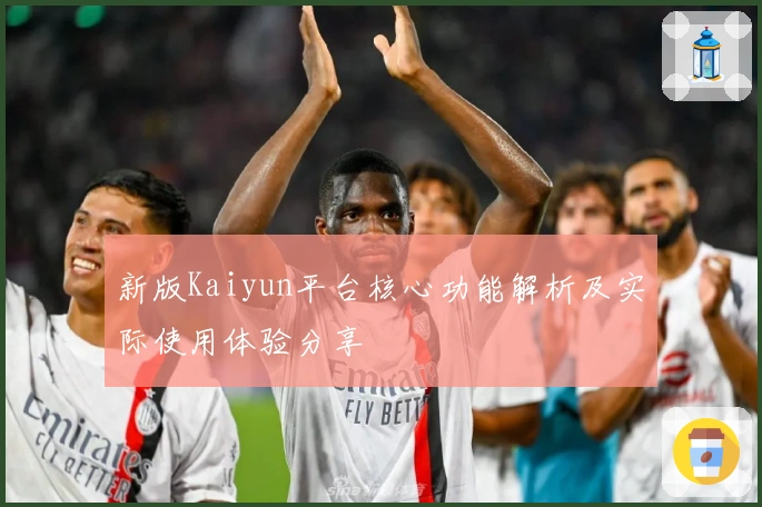 新版Kaiyun平台核心功能解析及实际使用体验分享