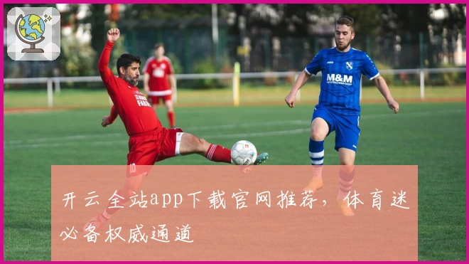 开云全站app下载官网推荐，体育迷必备权威通道